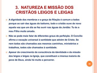 3. NATUREZA E MISSÃO DOS 
CRISTÃOS LEIGOS E LEIGAS 
 A dignidade dos membros e a graça da filiação é comum a todos 
porque ao sair das águas do batismo, todo o cristão ouve de novo 
aquela voz que um dia se fez ouvir nas águas do Jordão: Tu és o 
meu Filho muito amado. 
 Não se pode mais falar de diferentes graus de perfeição. O Concílio 
afirma a vocação universal à santidade que advém de Cristo. Se 
nem todos são chamados aos mesmos caminhos, ministérios e 
trabalhos, todos são chamados à santidade. 
 Apesar do crescimento da consciência da identidade e da missão 
dos leigos e leigas na Igreja, que constituem a imensa maioria do 
povo de Deus, ainda há muito a percorrer. 
36 
 