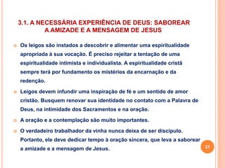 3.1. A NECESSÁRIA EXPERIÊNCIA DE DEUS: SABOREAR 
A AMIZADE E A MENSAGEM DE JESUS 
 Os leigos são instados a descobrir e alimentar uma espiritualidade 
apropriada à sua vocação. É preciso rejeitar a tentação de uma 
espiritualidade intimista e individualista. A espiritualidade cristã 
sempre terá por fundamento os mistérios da encarnação e da 
redenção. 
 Leigos devem infundir uma inspiração de fé e um sentido de amor 
cristão. Busquem renovar sua identidade no contato com a Palavra de 
Deus, na intimidade dos Sacramentos e na oração. 
 A oração e a contemplação são muito importantes. 
 O verdadeiro trabalhador da vinha nunca deixa de ser discípulo. 
Portanto, ele deve dedicar tempo à oração sincera, que leva a saborear 
a amizade e a mensagem de Jesus. 37 
 