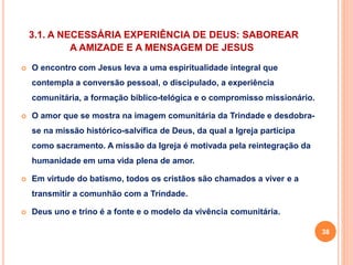 3.1. A NECESSÁRIA EXPERIÊNCIA DE DEUS: SABOREAR 
A AMIZADE E A MENSAGEM DE JESUS 
 O encontro com Jesus leva a uma espiritualidade integral que 
contempla a conversão pessoal, o discipulado, a experiência 
comunitária, a formação bíblico-telógica e o compromisso missionário. 
 O amor que se mostra na imagem comunitária da Trindade e desdobra-se 
na missão histórico-salvífica de Deus, da qual a Igreja participa 
como sacramento. A missão da Igreja é motivada pela reintegração da 
humanidade em uma vida plena de amor. 
 Em virtude do batismo, todos os cristãos são chamados a viver e a 
transmitir a comunhão com a Trindade. 
 Deus uno e trino é a fonte e o modelo da vivência comunitária. 
38 
 