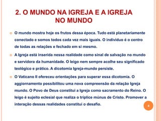 2. O MUNDO NA IGREJA E A IGREJA 
NO MUNDO 
 O mundo mostra hoje os frutos dessa época. Tudo está planetariamente 
conectado e somos todos cada vez mais iguais. O indivíduo é o centro 
de todas as relações e fechado em si mesmo. 
 A Igreja está inserida nessa realidade como sinal de salvação no mundo 
e servidora da humanidade. O leigo nem sempre acolhe seu significado 
teológico e prático. A dicotomia Igreja-mundo persiste. 
 O Vaticano II ofereceu orientações para superar essa dicotomia. O 
aggiornamento possibilitou uma nova compreensão da relação Igreja 
mundo. O Povo de Deus constitui a Igreja como sacramento do Reino. O 
leigo é sujeito eclesial que realiza o tríplice múnus de Cristo. Promover a 
interação dessas realidades constitui o desafio. 4 
 