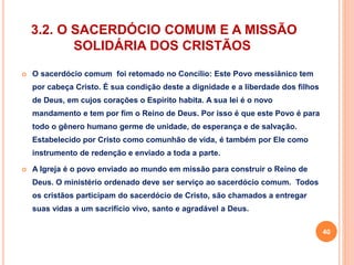 3.2. O SACERDÓCIO COMUM E A MISSÃO 
SOLIDÁRIA DOS CRISTÃOS 
 O sacerdócio comum foi retomado no Concílio: Este Povo messiânico tem 
por cabeça Cristo. É sua condição deste a dignidade e a liberdade dos filhos 
de Deus, em cujos corações o Espírito habita. A sua lei é o novo 
mandamento e tem por fim o Reino de Deus. Por isso é que este Povo é para 
todo o gênero humano germe de unidade, de esperança e de salvação. 
Estabelecido por Cristo como comunhão de vida, é também por Ele como 
instrumento de redenção e enviado a toda a parte. 
 A Igreja é o povo enviado ao mundo em missão para construir o Reino de 
Deus. O ministério ordenado deve ser serviço ao sacerdócio comum. Todos 
os cristãos participam do sacerdócio de Cristo, são chamados a entregar 
suas vidas a um sacrifício vivo, santo e agradável a Deus. 
40 
 