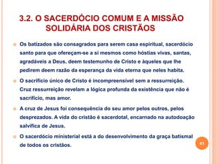 3.2. O SACERDÓCIO COMUM E A MISSÃO 
SOLIDÁRIA DOS CRISTÃOS 
 Os batizados são consagrados para serem casa espiritual, sacerdócio 
santo para que ofereçam-se a si mesmos como hóstias vivas, santas, 
agradáveis a Deus, deem testemunho de Cristo e àqueles que lhe 
pedirem deem razão da esperança da vida eterna que neles habita. 
 O sacrifício único de Cristo é incompreensível sem a ressurreição. 
Cruz ressurreição revelam a lógica profunda da existência que não é 
sacrifício, mas amor. 
 A cruz de Jesus foi consequência do seu amor pelos outros, pelos 
desprezados. A vida do cristão é sacerdotal, encarnado na autodoação 
salvífica de Jesus. 
 O sacerdócio ministerial está a do desenvolvimento da graça batismal 
de todos os cristãos. 41 
 