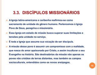 3.3. DISCÍPULOS MISSIONÁRIOS 
 A Igreja latino-americana e caribenha reafirmou-se como 
sacramento de unidade do gênero humano. Pertencemos à Igreja 
Povo de Deus, peregrina e missionária. 
 Essa Igreja em estado de missão busca superar suas limitações e 
tensões pela unidade no serviço. 
 É toda a Igreja que assume sua vocação de ser discípula. 
 A missão desse povo é assumir um compromisso com a realidade, 
que nasce do amor apaixonado por Cristo, e assim inculturar o seu 
Evangelho na história. São destinatários da missão não apenas os 
povos não cristãos de terras distantes, mas também os campos 
socioculturais, entendidos como os novos areópagos. 
42 
 
