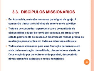 3.3. DISCÍPULOS MISSIONÁRIOS 
 Em Aparecida, a missão tornou-se paradigma da Igreja. A 
comunhão trinitária é sinônimo de amor e envio salvífico. 
 Trata-se de concretizar a paróquia como comunidade de 
comunidades e lugar de formação contínua, de articular um 
estado permanente de missão. A dinâmica da missão produz as 
mudanças permanentes em todas as estruturas eclesiais. 
 Todos somos chamados para uma formação permanente em 
vista da humanização da realidade, discernindo os sinais de 
Deus e agindo por um outro mundo possível, descobrindo 
novos caminhos pastorais e novos ministérios 
43 
 