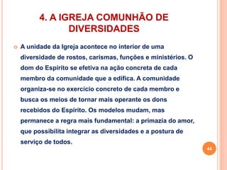 4. A IGREJA COMUNHÃO DE 
DIVERSIDADES 
 A unidade da Igreja acontece no interior de uma 
diversidade de rostos, carismas, funções e ministérios. O 
dom do Espírito se efetiva na ação concreta de cada 
membro da comunidade que a edifica. A comunidade 
organiza-se no exercício concreto de cada membro e 
busca os meios de tornar mais operante os dons 
recebidos do Espírito. Os modelos mudam, mas 
permanece a regra mais fundamental: a primazia do amor, 
que possibilita integrar as diversidades e a postura de 
serviço de todos. 
44 
 