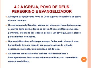 4.2 A IGREJA, POVO DE DEUS 
PEREGRINO E EVANGELIZADOR 
 A imagem da Igreja como Povo de Deus sugere a importância de todos 
os seus membros. 
 O chamamento de Deus tem sempre em vista o serviço a todo um povo 
e, através deste povo, a todos os povos. O povo de Deus convocado 
por Cristo, é formado por judeus e gentios, um povo que, junto, cresce 
para a unidade no Espírito. 
 O povo de Deus tem a Cristo por cabeça. Embora não abranja toda a 
humanidade, tem por vocação ser, para ela, germe de unidade, 
esperança e salvação, luz do mundo e sal da terra. 
 As pessoas são salvas como pessoas inter-relacionadas e 
interdependentes. Deus as vocaciona e santifica como comunidade, 
como povo de Deus. 
46 
 