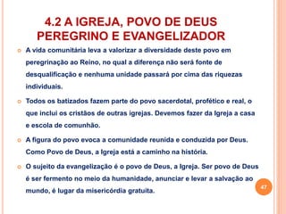 4.2 A IGREJA, POVO DE DEUS 
PEREGRINO E EVANGELIZADOR 
 A vida comunitária leva a valorizar a diversidade deste povo em 
peregrinação ao Reino, no qual a diferença não será fonte de 
desqualificação e nenhuma unidade passará por cima das riquezas 
individuais. 
 Todos os batizados fazem parte do povo sacerdotal, profético e real, o 
que inclui os cristãos de outras igrejas. Devemos fazer da Igreja a casa 
e escola de comunhão. 
 A figura do povo evoca a comunidade reunida e conduzida por Deus. 
Como Povo de Deus, a Igreja está a caminho na história. 
 O sujeito da evangelização é o povo de Deus, a Igreja. Ser povo de Deus 
é ser fermento no meio da humanidade, anunciar e levar a salvação ao 
mundo, é lugar da misericórdia gratuita. 
47 
 