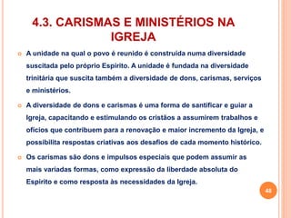 4.3. CARISMAS E MINISTÉRIOS NA 
IGREJA 
 A unidade na qual o povo é reunido é construída numa diversidade 
suscitada pelo próprio Espírito. A unidade é fundada na diversidade 
trinitária que suscita também a diversidade de dons, carismas, serviços 
e ministérios. 
 A diversidade de dons e carismas é uma forma de santificar e guiar a 
Igreja, capacitando e estimulando os cristãos a assumirem trabalhos e 
ofícios que contribuem para a renovação e maior incremento da Igreja, e 
possibilita respostas criativas aos desafios de cada momento histórico. 
 Os carismas são dons e impulsos especiais que podem assumir as 
mais variadas formas, como expressão da liberdade absoluta do 
Espírito e como resposta às necessidades da Igreja. 
48 
 