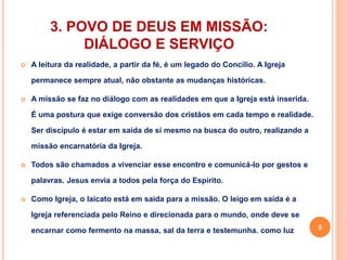 3. POVO DE DEUS EM MISSÃO: 
DIÁLOGO E SERVIÇO 
 A leitura da realidade, a partir da fé, é um legado do Concílio. A Igreja 
permanece sempre atual, não obstante as mudanças históricas. 
 A missão se faz no diálogo com as realidades em que a Igreja está inserida. 
É uma postura que exige conversão dos cristãos em cada tempo e realidade. 
Ser discípulo é estar em saída de si mesmo na busca do outro, realizando a 
missão encarnatória da Igreja. 
 Todos são chamados a vivenciar esse encontro e comunicá-lo por gestos e 
palavras. Jesus envia a todos pela força do Espírito. 
 Como Igreja, o laicato está em saída para a missão. O leigo em saída é a 
Igreja referenciada pelo Reino e direcionada para o mundo, onde deve se 
encarnar como fermento na massa, sal da terra e testemunha. como luz 5 
 