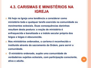 4.3. CARISMAS E MINISTÉRIOS NA 
IGREJA 
 Há hoje na Igreja uma tendência a considerar como 
ministério toda e qualquer tarefa exercida na comunidade ou 
movimentos eclesiais. Duas consequências daninhas 
resultam desta postura: a noção de ministério é 
enfraquecida e banalizada e a índole secular própria dos 
leigos e leigas é obscurecida. 
 Nos ministérios ordenados, o carisma é reconhecido e 
instituído através do sacramento da Ordem, para servir a 
comunidade. 
 O ministério ordenado, supõe uma comunidade de 
verdadeiros sujeitos eclesiais, com participação consciente, 
ativa e adulta. 
50 
 