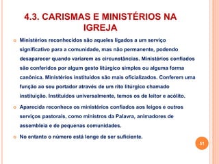 4.3. CARISMAS E MINISTÉRIOS NA 
IGREJA 
 Ministérios reconhecidos são aqueles ligados a um serviço 
significativo para a comunidade, mas não permanente, podendo 
desaparecer quando variarem as circunstâncias. Ministérios confiados 
são conferidos por algum gesto litúrgico simples ou alguma forma 
canônica. Ministérios instituídos são mais oficializados. Conferem uma 
função ao seu portador através de um rito litúrgico chamado 
instituição. Instituídos universalmente, temos os de leitor e acólito. 
 Aparecida reconhece os ministérios confiados aos leigos e outros 
serviços pastorais, como ministros da Palavra, animadores de 
assembleia e de pequenas comunidades. 
 No entanto o número está longe de ser suficiente. 
51 
 