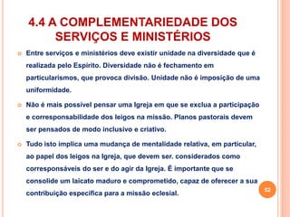 4.4 A COMPLEMENTARIEDADE DOS 
SERVIÇOS E MINISTÉRIOS 
 Entre serviços e ministérios deve existir unidade na diversidade que é 
realizada pelo Espírito. Diversidade não é fechamento em 
particularismos, que provoca divisão. Unidade não é imposição de uma 
uniformidade. 
 Não é mais possível pensar uma Igreja em que se exclua a participação 
e corresponsabilidade dos leigos na missão. Planos pastorais devem 
ser pensados de modo inclusivo e criativo. 
 Tudo isto implica uma mudança de mentalidade relativa, em particular, 
ao papel dos leigos na Igreja, que devem ser. considerados como 
corresponsáveis do ser e do agir da Igreja. É importante que se 
consolide um laicato maduro e comprometido, capaz de oferecer a sua 
contribuição específica para a missão eclesial. 
52 
 