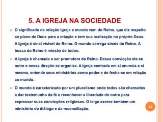 5. A IGREJA NA SOCIEDADE 
 O significado da relação Igreja e mundo vem do Reino, que diz respeito 
ao plano de Deus para a criação e tem sua realização no próprio Deus. 
A Igreja é sinal visível do Reino. O mundo carrega sinais do Reino. A 
busca do Reino é missão de todos. 
 A Igreja é chamada a ser promotora do Reino. Dessa convicção ela se 
nutre e nessa direção se organiza. A Igreja centrada em si anuncia a si 
mesma, entende seus ministérios como poder e de fecha-se em relação 
ao mundo. 
 O mundo é caracterizado por um pluralismo onde todos são chamados 
a dar testemunho da fé e reconhecer a liberdade do outro para 
expressar suas convicções religiosas. O leigo exerce também um 
ministério do diálogo e da reconciliação. 
53 
 