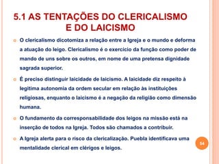 5.1 AS TENTAÇÕES DO CLERICALISMO 
E DO LAICISMO 
 O clericalismo dicotomiza a relação entre a Igreja e o mundo e deforma 
a atuação do leigo. Clericalismo é o exercício da função como poder de 
mando de uns sobre os outros, em nome de uma pretensa dignidade 
sagrada superior. 
 É preciso distinguir laicidade de laicismo. A laicidade diz respeito à 
legitima autonomia da ordem secular em relação às instituições 
religiosas, enquanto o laicismo é a negação da religião como dimensão 
humana. 
 O fundamento da corresponsabilidade dos leigos na missão está na 
inserção de todos na Igreja. Todos são chamados a contribuir. 
 A Igreja alerta para o risco da clericalização. Puebla identificava uma 
mentalidade clerical em clérigos e leigos. 
54 
 