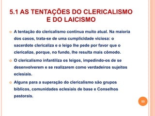 5.1 AS TENTAÇÕES DO CLERICALISMO 
E DO LAICISMO 
 A tentação do clericalismo continua muito atual. Na maioria 
dos casos, trata-se de uma cumplicidade viciosa: o 
sacerdote clericaliza e o leigo lhe pede por favor que o 
clericalize, porque, no fundo, lhe resulta mais cômodo. 
 O clericalismo infantiliza os leigos, impedindo-os de se 
desenvolverem e se realizarem como verdadeiros sujeitos 
eclesiais. 
 Alguns para a superação do clericalismo são grupos 
bíblicos, comunidades eclesiais de base e Conselhos 
pastorais. 
55 
 