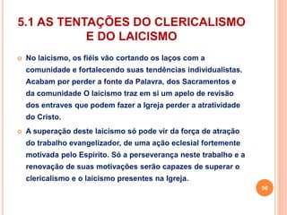 5.1 AS TENTAÇÕES DO CLERICALISMO 
E DO LAICISMO 
 No laicismo, os fiéis vão cortando os laços com a 
comunidade e fortalecendo suas tendências individualistas. 
Acabam por perder a fonte da Palavra, dos Sacramentos e 
da comunidade O laicismo traz em si um apelo de revisão 
dos entraves que podem fazer a Igreja perder a atratividade 
do Cristo. 
 A superação deste laicismo só pode vir da força de atração 
do trabalho evangelizador, de uma ação eclesial fortemente 
motivada pelo Espírito. Só a perseverança neste trabalho e a 
renovação de suas motivações serão capazes de superar o 
clericalismo e o laicismo presentes na Igreja. 
56 
 