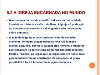 5.2 A IGREJA ENCARNADA NO MUNDO 
 A autonomia do mundo constitui o drama da humanidade 
inserida no mistério salvífico de Deus. A Igreja só pode agir 
no mundo como servidora e dialogante e não como poder 
sobre o mundo. 
 A ação do leigo no mundo pode ser vista de variadas 
maneiras. Primeiro, a ação rotineira feita nas funções 
diárias. Segundo, por meio da ação dos homens e mulheres 
que trabalham na construção do mundo nas mais diversas 
frentes. Terceiro, os leigos que se organizam em nome da fé 
para influenciarem na construção da sociedade. A graça 
possibilita e leva a bom termo as ações humanas. 
57 
 