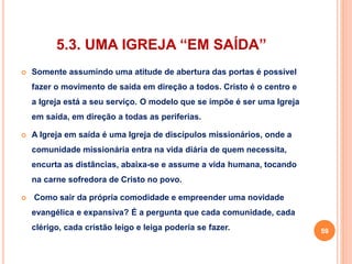 5.3. UMA IGREJA “EM SAÍDA” 
 Somente assumindo uma atitude de abertura das portas é possível 
fazer o movimento de saída em direção a todos. Cristo é o centro e 
a Igreja está a seu serviço. O modelo que se impõe é ser uma Igreja 
em saída, em direção a todas as periferias. 
 A Igreja em saída é uma Igreja de discípulos missionários, onde a 
comunidade missionária entra na vida diária de quem necessita, 
encurta as distâncias, abaixa-se e assume a vida humana, tocando 
na carne sofredora de Cristo no povo. 
 Como sair da própria comodidade e empreender uma novidade 
evangélica e expansiva? É a pergunta que cada comunidade, cada 
clérigo, cada cristão leigo e leiga poderia se fazer. 59 
 