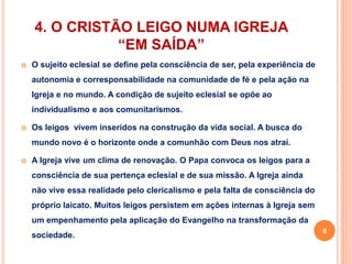 4. O CRISTÃO LEIGO NUMA IGREJA 
“EM SAÍDA” 
 O sujeito eclesial se define pela consciência de ser, pela experiência de 
autonomia e corresponsabilidade na comunidade de fé e pela ação na 
Igreja e no mundo. A condição de sujeito eclesial se opõe ao 
individualismo e aos comunitarismos. 
 Os leigos vivem inseridos na construção da vida social. A busca do 
mundo novo é o horizonte onde a comunhão com Deus nos atrai. 
 A Igreja vive um clima de renovação. O Papa convoca os leigos para a 
consciência de sua pertença eclesial e de sua missão. A Igreja ainda 
não vive essa realidade pelo clericalismo e pela falta de consciência do 
próprio laicato. Muitos leigos persistem em ações internas à Igreja sem 
um empenhamento pela aplicação do Evangelho na transformação da 
sociedade. 
6 
 