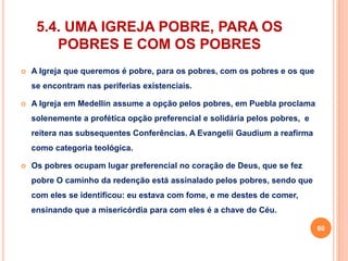 5.4. UMA IGREJA POBRE, PARA OS 
POBRES E COM OS POBRES 
 A Igreja que queremos é pobre, para os pobres, com os pobres e os que 
se encontram nas periferias existenciais. 
 A Igreja em Medellín assume a opção pelos pobres, em Puebla proclama 
solenemente a profética opção preferencial e solidária pelos pobres, e 
reitera nas subsequentes Conferências. A Evangelii Gaudium a reafirma 
como categoria teológica. 
 Os pobres ocupam lugar preferencial no coração de Deus, que se fez 
pobre O caminho da redenção está assinalado pelos pobres, sendo que 
com eles se identificou: eu estava com fome, e me destes de comer, 
ensinando que a misericórdia para com eles é a chave do Céu. 
60 
 