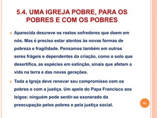 5.4. UMA IGREJA POBRE, PARA OS 
POBRES E COM OS POBRES 
 Aparecida descreve os rostos sofredores que doem em 
nós. Mas é preciso estar atentos às novas formas de 
pobreza e fragilidade. Pensamos também em outros 
seres frágeis e dependentes da criação, como o solo que 
desertifica, as espécies em extinção, sinais que afetam a 
vida na terra e das novas gerações. 
 Toda a Igreja deve renovar seu compromisso com os 
pobres e com a justiça. Um apelo do Papa Francisco aos 
leigos: ninguém pode sentir-se exonerado da 
preocupação pelos pobres e pela justiça social. 61 
 