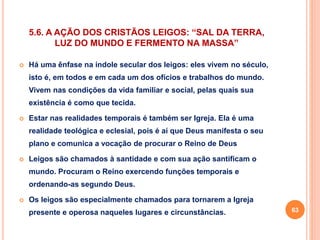 5.6. A AÇÃO DOS CRISTÃOS LEIGOS: “SAL DA TERRA, 
LUZ DO MUNDO E FERMENTO NA MASSA” 
 Há uma ênfase na índole secular dos leigos: eles vivem no século, 
isto é, em todos e em cada um dos ofícios e trabalhos do mundo. 
Vivem nas condições da vida familiar e social, pelas quais sua 
existência é como que tecida. 
 Estar nas realidades temporais é também ser Igreja. Ela é uma 
realidade teológica e eclesial, pois é aí que Deus manifesta o seu 
plano e comunica a vocação de procurar o Reino de Deus 
 Leigos são chamados à santidade e com sua ação santificam o 
mundo. Procuram o Reino exercendo funções temporais e 
ordenando-as segundo Deus. 
 Os leigos são especialmente chamados para tornarem a Igreja 
presente e operosa naqueles lugares e circunstâncias. 63 
 