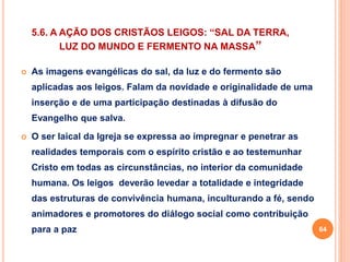5.6. A AÇÃO DOS CRISTÃOS LEIGOS: “SAL DA TERRA, 
LUZ DO MUNDO E FERMENTO NA MASSA” 
 As imagens evangélicas do sal, da luz e do fermento são 
aplicadas aos leigos. Falam da novidade e originalidade de uma 
inserção e de uma participação destinadas à difusão do 
Evangelho que salva. 
 O ser laical da Igreja se expressa ao impregnar e penetrar as 
realidades temporais com o espírito cristão e ao testemunhar 
Cristo em todas as circunstâncias, no interior da comunidade 
humana. Os leigos deverão levedar a totalidade e integridade 
das estruturas de convivência humana, inculturando a fé, sendo 
animadores e promotores do diálogo social como contribuição 
para a paz 64 
 