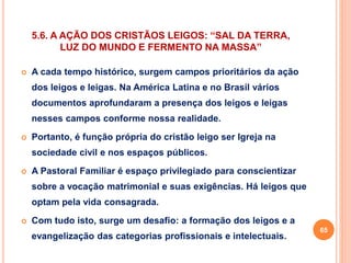 5.6. A AÇÃO DOS CRISTÃOS LEIGOS: “SAL DA TERRA, 
LUZ DO MUNDO E FERMENTO NA MASSA” 
 A cada tempo histórico, surgem campos prioritários da ação 
dos leigos e leigas. Na América Latina e no Brasil vários 
documentos aprofundaram a presença dos leigos e leigas 
nesses campos conforme nossa realidade. 
 Portanto, é função própria do cristão leigo ser Igreja na 
sociedade civil e nos espaços públicos. 
 A Pastoral Familiar é espaço privilegiado para conscientizar 
sobre a vocação matrimonial e suas exigências. Há leigos que 
optam pela vida consagrada. 
 Com tudo isto, surge um desafio: a formação dos leigos e a 
evangelização das categorias profissionais e intelectuais. 
65 
 