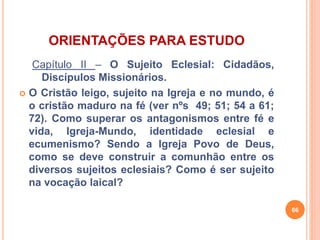 ORIENTAÇÕES PARA ESTUDO 
Capítulo II – O Sujeito Eclesial: Cidadãos, 
Discípulos Missionários. 
 O Cristão leigo, sujeito na Igreja e no mundo, é 
o cristão maduro na fé (ver nºs 49; 51; 54 a 61; 
72). Como superar os antagonismos entre fé e 
vida, Igreja-Mundo, identidade eclesial e 
ecumenismo? Sendo a Igreja Povo de Deus, 
como se deve construir a comunhão entre os 
diversos sujeitos eclesiais? Como é ser sujeito 
na vocação laical? 
66 
 