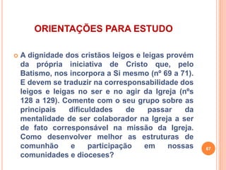ORIENTAÇÕES PARA ESTUDO 
 A dignidade dos cristãos leigos e leigas provém 
da própria iniciativa de Cristo que, pelo 
Batismo, nos incorpora a Si mesmo (nº 69 a 71). 
E devem se traduzir na corresponsabilidade dos 
leigos e leigas no ser e no agir da Igreja (nºs 
128 a 129). Comente com o seu grupo sobre as 
principais dificuldades de passar da 
mentalidade de ser colaborador na Igreja a ser 
de fato corresponsável na missão da Igreja. 
Como desenvolver melhor as estruturas de 
comunhão e participação em nossas 
comunidades e dioceses? 
67 
 