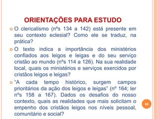 ORIENTAÇÕES PARA ESTUDO 
 O clericalismo (nºs 134 a 142) está presente em 
seu contexto eclesial? Como ele se traduz, na 
prática? 
 O texto indica a importância dos ministérios 
confiados aos leigos e leigas e do seu serviço 
cristão ao mundo (nºs 114 a 126). Na sua realidade 
local, quais os ministérios e serviços exercidos por 
cristãos leigos e leigas? 
 “A cada tempo histórico, surgem campos 
prioritários da ação dos leigos e leigas” (nº 164; ler 
nºs 158 a 167). Dados os desafios do nosso 
contexto, quais as realidades que mais solicitam o 
empenho dos cristãos leigos nos níveis pessoal, 
comunitário e social? 
68 
 