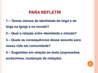 PARA REFLETIR 
1 – Temos clareza da identidade do leigo e da 
leiga na Igreja e no mundo? 
2 – Qual a relação entre identidade e missão? 
3 – Quais as consequências desse assunto para 
nossa vida em comunidade? 
4 – Sugestões em relação ao texto (supressões, 
acréscimos, mudanças de redação). 
69 
 