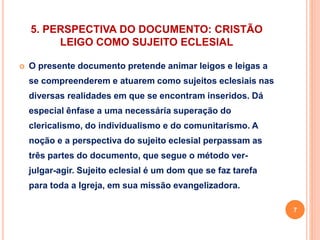 5. PERSPECTIVA DO DOCUMENTO: CRISTÃO 
LEIGO COMO SUJEITO ECLESIAL 
 O presente documento pretende animar leigos e leigas a 
se compreenderem e atuarem como sujeitos eclesiais nas 
diversas realidades em que se encontram inseridos. Dá 
especial ênfase a uma necessária superação do 
clericalismo, do individualismo e do comunitarismo. A 
noção e a perspectiva do sujeito eclesial perpassam as 
três partes do documento, que segue o método ver-julgar- 
agir. Sujeito eclesial é um dom que se faz tarefa 
para toda a Igreja, em sua missão evangelizadora. 
7 
 