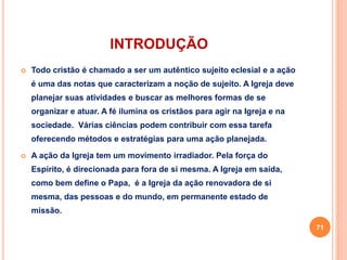 INTRODUÇÃO 
 Todo cristão é chamado a ser um autêntico sujeito eclesial e a ação 
é uma das notas que caracterizam a noção de sujeito. A Igreja deve 
planejar suas atividades e buscar as melhores formas de se 
organizar e atuar. A fé ilumina os cristãos para agir na Igreja e na 
sociedade. Várias ciências podem contribuir com essa tarefa 
oferecendo métodos e estratégias para uma ação planejada. 
 A ação da Igreja tem um movimento irradiador. Pela força do 
Espírito, é direcionada para fora de si mesma. A Igreja em saída, 
como bem define o Papa, é a Igreja da ação renovadora de si 
mesma, das pessoas e do mundo, em permanente estado de 
missão. 
71 
 