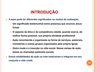 INTRODUÇÃO 
 A ação pode ter diferentes significados ou modos de realização: 
 Um significado testemunhal como presença que anuncia Jesus 
Cristo 
 O aspecto da ética e da competência cidadã, quando exerce, da 
melhor forma possível, sua própria atividade profissional 
 Ação reconhecida e organizada na forma de serviços, pastorais, 
ministérios e outros grupos organizados pela própria Igreja 
 Outro modo é a inserção na vida social. Nesse campo de ação, 
temos as chamadas pastorais sociais. 
 Essas modalidades de ação se inter-relacionam e integram em seu 
conjunto a vida cristã. 
72 
 