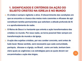 1. SIGNIFICADOS E CRITÉRIOS DA AÇÃO DO 
SUJEITO CRISTÃO NA IGREJA E NO MUNDO 
 O cristão é sempre vigilante e ativo. O discernimento das condições em 
que se encontra e a busca dos meios mais coerentes e eficazes de agir 
constituem tarefas permanentes que solicitam a atitude profunda de fé 
e o aprofundamento da razão. 
 O Reino de Deus é o horizonte que orienta a ação transformadora dos 
cristãos no mundo. Por essa razão, se torna possível falar sempre em 
transformação do mundo e da Igreja. 
 A ação dos sujeitos cristãos, por seu caráter concreto, será antes de 
tudo local. Nesse sentido, será necessário que cada comunidade, 
paróquia, diocese e a Igreja, no Brasil, como um todo, tenham bem 
claro quais as urgências e as estratégias para as quais devem ser 
encaminhadas a ação dos leigos. 
73 
 