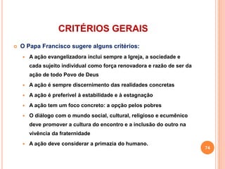 CRITÉRIOS GERAIS 
 O Papa Francisco sugere alguns critérios: 
 A ação evangelizadora inclui sempre a Igreja, a sociedade e 
cada sujeito individual como força renovadora e razão de ser da 
ação de todo Povo de Deus 
 A ação é sempre discernimento das realidades concretas 
 A ação é preferível à estabilidade e à estagnação 
 A ação tem um foco concreto: a opção pelos pobres 
 O diálogo com o mundo social, cultural, religioso e ecumênico 
deve promover a cultura do encontro e a inclusão do outro na 
vivência da fraternidade 
 A ação deve considerar a primazia do humano. 
74 
 