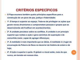 CRITÉRIOS ESPECÍFICOS 
 O Papa enumera também quatro princípios específicos para a 
construção de um povo de paz, justiça e fraternidade: 
 1º. O tempo é superior ao espaço. Trata-se de privilegiar as ações que 
geram novos dinamismos e comprometem pessoas e grupos que os 
desenvolverão até frutificar em acontecimentos; 
 2º. A unidade prevalece sobre os conflitos. A unidade é um princípio 
superior que norteia a ação e gera caminhos de superação e de 
comunhão maior, capaz de agregar diferenças; 
 3º. A realidade é mais importante que as ideias. A realidade é o lugar da 
encarnação da Palavra de Deus no decorrer da história de ontem e de 
hoje; 
 4º. O todo é superior à parte. O global e o local estão, mais do que 
nunca, em tensão em nossos dias. 
75 
 