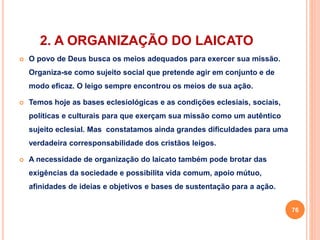 2. A ORGANIZAÇÃO DO LAICATO 
 O povo de Deus busca os meios adequados para exercer sua missão. 
Organiza-se como sujeito social que pretende agir em conjunto e de 
modo eficaz. O leigo sempre encontrou os meios de sua ação. 
 Temos hoje as bases eclesiológicas e as condições eclesiais, sociais, 
políticas e culturais para que exerçam sua missão como um autêntico 
sujeito eclesial. Mas constatamos ainda grandes dificuldades para uma 
verdadeira corresponsabilidade dos cristãos leigos. 
 A necessidade de organização do laicato também pode brotar das 
exigências da sociedade e possibilita vida comum, apoio mútuo, 
afinidades de ideias e objetivos e bases de sustentação para a ação. 
76 
 