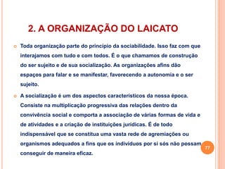 2. A ORGANIZAÇÃO DO LAICATO 
 Toda organização parte do princípio da sociabilidade. Isso faz com que 
interajamos com tudo e com todos. É o que chamamos de construção 
do ser sujeito e de sua socialização. As organizações afins dão 
espaços para falar e se manifestar, favorecendo a autonomia e o ser 
sujeito. 
 A socialização é um dos aspectos característicos da nossa época. 
Consiste na multiplicação progressiva das relações dentro da 
convivência social e comporta a associação de várias formas de vida e 
de atividades e a criação de instituições jurídicas. É de todo 
indispensável que se constitua uma vasta rede de agremiações ou 
organismos adequados a fins que os indivíduos por si sós não possam 
conseguir de maneira eficaz. 
77 
 