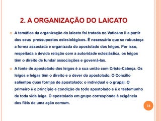 2. A ORGANIZAÇÃO DO LAICATO 
 A temática da organização do laicato foi tratada no Vaticano II a partir 
dos seus pressupostos eclesiológicos. É necessário que se robusteça 
a forma associada e organizada do apostolado dos leigos. Por isso, 
respeitada a devida relação com a autoridade eclesiástica, os leigos 
têm o direito de fundar associações e governá-las. 
 A fonte do apostolado dos leigos é a sua união com Cristo-Cabeça. Os 
leigos e leigas têm o direito e o dever do apostolado. O Concílio 
salientou duas formas de apostolado: o individual e o grupal. O 
primeiro é o princípio e condição de todo apostolado e é o testemunho 
de toda vida leiga. O apostolado em grupo corresponde à exigência 
dos fiéis de uma ação comum. 
78 
 