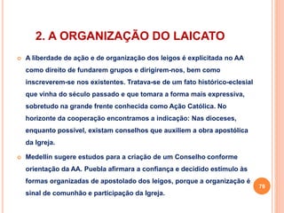 2. A ORGANIZAÇÃO DO LAICATO 
 A liberdade de ação e de organização dos leigos é explicitada no AA 
como direito de fundarem grupos e dirigirem-nos, bem como 
inscreverem-se nos existentes. Tratava-se de um fato histórico-eclesial 
que vinha do século passado e que tomara a forma mais expressiva, 
sobretudo na grande frente conhecida como Ação Católica. No 
horizonte da cooperação encontramos a indicação: Nas dioceses, 
enquanto possível, existam conselhos que auxiliem a obra apostólica 
da Igreja. 
 Medellín sugere estudos para a criação de um Conselho conforme 
orientação da AA. Puebla afirmara a confiança e decidido estímulo às 
formas organizadas de apostolado dos leigos, porque a organização é 
sinal de comunhão e participação da Igreja. 
79 
 