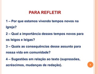 PARA REFLETIR 
1 – Por que estamos vivendo tempos novos na 
Igreja? 
2 – Qual a importância desses tempos novos para 
os leigos e leigas? 
3 – Quais as consequências desse assunto para 
nossa vida em comunidade? 
4 – Sugestões em relação ao texto (supressões, 
acréscimos, mudanças de redação). 8 
 