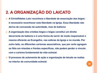 2. A ORGANIZAÇÃO DO LAICATO 
 A Christifideles Laici reconhece a liberdade de associação dos leigos: 
é necessário reconhecer esta liberdade na Igreja. Essa liberdade não 
deriva de concessão da autoridade, mas do batismo 
 A organização dos cristãos leigos e leigas constitui um direito 
decorrente do batismo e é uma forma de servir de modo responsável e 
mesmo eficiente ao Evangelho, nas esferas da Igreja e no mundo. Por 
outro lado, os diferentes carismas associativos, que por certo agregam 
os fiéis em missões e frentes especificas, não podem perder o vínculo 
com o carisma fundamental da vida eclesial. 
 O processo de autonomia de ação e organização do laicato se realiza 
no interior da comunidade eclesial. 
80 
 