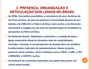 3. PRESENÇA, ORGANIZAÇÃO E 
ARTICULAÇÃO DOS LEIGOS NO BRASIL 
 As CEBs. Sua prática possibilitou a consciência de seus membros de 
ser Povo de Deus, de que sua pertença à Comunidade decorre do seu 
batismo. As CEBs têm a Palavra de Deus como centro, uma dimensão 
missionária e engajam-se nas lutas de transformação da sociedade na 
perspectiva do Reino de Deus. 
 As Pastorais Sociais. Significam a solicitude e o cuidado de toda a 
Igreja missionária diante de situações reais de marginalização, 
exclusão e injustiça. A sua perspectiva de atuação deve ser profético-transformadora 
indo além do assistencialismo. Nesse conjunto, 
podemos situar, também, várias entidades como a CBJP, o CIMI, a CPT; 
o IBRADES, o CEFEP e outros. 
 As Pastorais da Juventude respondem aos apelos dos jovens nos 
vários meios sociais. 
82 
 