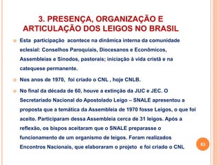 3. PRESENÇA, ORGANIZAÇÃO E 
ARTICULAÇÃO DOS LEIGOS NO BRASIL 
 Esta participação acontece na dinâmica interna da comunidade 
eclesial: Conselhos Paroquiais, Diocesanos e Econômicos, 
Assembleias e Sínodos, pastorais; iniciação à vida cristã e na 
catequese permanente. 
 Nos anos de 1970, foi criado o CNL , hoje CNLB. 
 No final da década de 60, houve a extinção da JUC e JEC. O 
Secretariado Nacional do Apostolado Leigo – SNALE apresentou a 
proposta que a temática da Assembleia de 1970 fosse Leigos, o que foi 
aceito. Participaram dessa Assembleia cerca de 31 leigos. Após a 
reflexão, os bispos aceitaram que o SNALE preparasse o 
funcionamento de um organismo de leigos. Foram realizados 
Encontros Nacionais, que elaboraram o projeto e foi criado o CNL 
83 
 