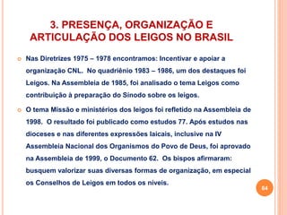 3. PRESENÇA, ORGANIZAÇÃO E 
ARTICULAÇÃO DOS LEIGOS NO BRASIL 
 Nas Diretrizes 1975 – 1978 encontramos: Incentivar e apoiar a 
organização CNL. No quadriênio 1983 – 1986, um dos destaques foi 
Leigos. Na Assembleia de 1985, foi analisado o tema Leigos como 
contribuição à preparação do Sínodo sobre os leigos. 
 O tema Missão e ministérios dos leigos foi refletido na Assembleia de 
1998. O resultado foi publicado como estudos 77. Após estudos nas 
dioceses e nas diferentes expressões laicais, inclusive na IV 
Assembleia Nacional dos Organismos do Povo de Deus, foi aprovado 
na Assembleia de 1999, o Documento 62. Os bispos afirmaram: 
busquem valorizar suas diversas formas de organização, em especial 
os Conselhos de Leigos em todos os níveis. 
84 
 