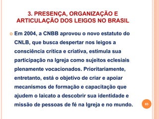3. PRESENÇA, ORGANIZAÇÃO E 
ARTICULAÇÃO DOS LEIGOS NO BRASIL 
 Em 2004, a CNBB aprovou o novo estatuto do 
CNLB, que busca despertar nos leigos a 
consciência crítica e criativa, estimula sua 
participação na Igreja como sujeitos eclesiais 
plenamente vocacionados. Prioritariamente, 
entretanto, está o objetivo de criar e apoiar 
mecanismos de formação e capacitação que 
ajudem o laicato a descobrir sua identidade e 
missão de pessoas de fé na Igreja e no mundo. 85 
 