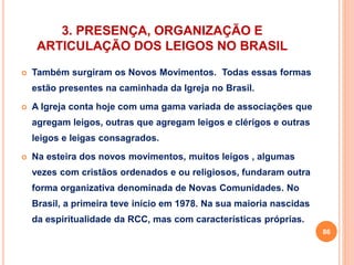3. PRESENÇA, ORGANIZAÇÃO E 
ARTICULAÇÃO DOS LEIGOS NO BRASIL 
 Também surgiram os Novos Movimentos. Todas essas formas 
estão presentes na caminhada da Igreja no Brasil. 
 A Igreja conta hoje com uma gama variada de associações que 
agregam leigos, outras que agregam leigos e clérigos e outras 
leigos e leigas consagrados. 
 Na esteira dos novos movimentos, muitos leigos , algumas 
vezes com cristãos ordenados e ou religiosos, fundaram outra 
forma organizativa denominada de Novas Comunidades. No 
Brasil, a primeira teve início em 1978. Na sua maioria nascidas 
da espiritualidade da RCC, mas com características próprias. 
86 
 
