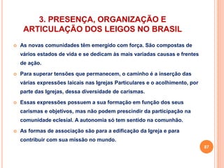 3. PRESENÇA, ORGANIZAÇÃO E 
ARTICULAÇÃO DOS LEIGOS NO BRASIL 
 As novas comunidades têm emergido com força. São compostas de 
vários estados de vida e se dedicam às mais variadas causas e frentes 
de ação. 
 Para superar tensões que permanecem, o caminho é a inserção das 
várias expressões laicais nas Igrejas Particulares e o acolhimento, por 
parte das Igrejas, dessa diversidade de carismas. 
 Essas expressões possuem a sua formação em função dos seus 
carismas e objetivos, mas não podem prescindir da participação na 
comunidade eclesial. A autonomia só tem sentido na comunhão. 
 As formas de associação são para a edificação da Igreja e para 
contribuir com sua missão no mundo. 
87 
 